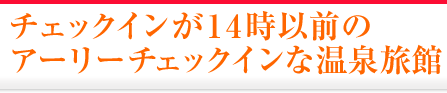 チェックインが14時以前のアーリーチェックイン対応の温泉旅館・温泉宿